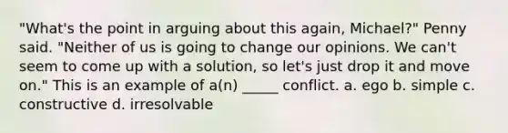 "What's the point in arguing about this again, Michael?" Penny said. "Neither of us is going to change our opinions. We can't seem to come up with a solution, so let's just drop it and move on." This is an example of a(n) _____ conflict. a. ego b. simple c. constructive d. irresolvable