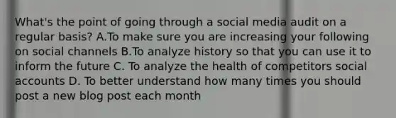 What's the point of going through a social media audit on a regular basis? A.To make sure you are increasing your following on social channels B.To analyze history so that you can use it to inform the future C. To analyze the health of competitors social accounts D. To better understand how many times you should post a new blog post each month