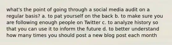 what's the point of going through a social media audit on a regular basis? a. to pat yourself on the back b. to make sure you are following enough people on Twitter c. to analyze history so that you can use it to inform the future d. to better understand how many times you should post a new blog post each month