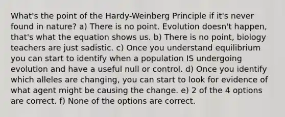 What's the point of the Hardy-Weinberg Principle if it's never found in nature? a) There is no point. Evolution doesn't happen, that's what the equation shows us. b) There is no point, biology teachers are just sadistic. c) Once you understand equilibrium you can start to identify when a population IS undergoing evolution and have a useful null or control. d) Once you identify which alleles are changing, you can start to look for evidence of what agent might be causing the change. e) 2 of the 4 options are correct. f) None of the options are correct.