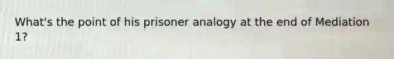 What's the point of his prisoner analogy at the end of Mediation 1?