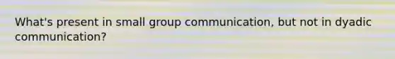What's present in small group communication, but not in dyadic communication?