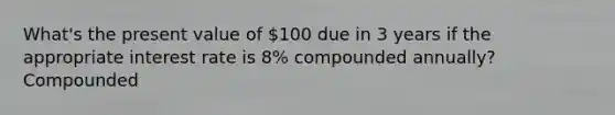 What's the present value of 100 due in 3 years if the appropriate interest rate is 8% compounded annually? Compounded