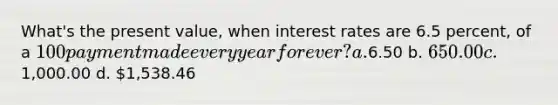 What's the present value, when interest rates are 6.5 percent, of a 100 payment made every year forever? a.6.50 b. 650.00 c.1,000.00 d. 1,538.46