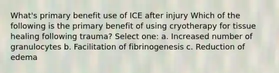 What's primary benefit use of ICE after injury Which of the following is the primary benefit of using cryotherapy for tissue healing following trauma? Select one: a. Increased number of granulocytes b. Facilitation of fibrinogenesis c. Reduction of edema