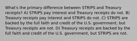 What's the primary difference between STRIPS and Treasury receipts? A) STRIPS pay interest and Treasury receipts do not. B) Treasury receipts pay interest and STRIPS do not. C) STRIPS are backed by the full faith and credit of the U.S. government, but Treasury receipts are not. D) Treasury receipts are backed by the full faith and credit of the U.S. government, but STRIPS are not.