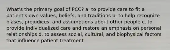 What's the primary goal of PCC? a. to provide care to fit a patient's own values, beliefs, and traditions b. to help recognize biases, prejudices, and assumptions about other people c. to provide individualized care and restore an emphasis on personal relationships d. to assess social, cultural, and biophysical factors that influence patient treatment