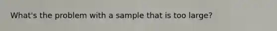 What's the problem with a sample that is too large?
