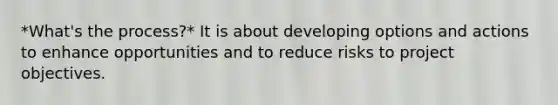 *What's the process?* It is about developing options and actions to enhance opportunities and to reduce risks to project objectives.