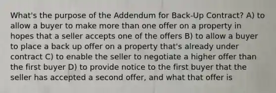 What's the purpose of the Addendum for Back-Up Contract? A) to allow a buyer to make more than one offer on a property in hopes that a seller accepts one of the offers B) to allow a buyer to place a back up offer on a property that's already under contract C) to enable the seller to negotiate a higher offer than the first buyer D) to provide notice to the first buyer that the seller has accepted a second offer, and what that offer is