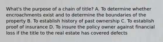 What's the purpose of a chain of title? A. To determine whether encroachments exist and to determine the boundaries of the property B. To establish history of past ownership C. To establish proof of insurance D. To insure the policy owner against financial loss if the title to the real estate has covered defects