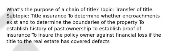 What's the purpose of a chain of title? Topic: Transfer of title Subtopic: Title insurance To determine whether encroachments exist and to determine the boundaries of the property To establish history of past ownership To establish proof of insurance To insure the policy owner against financial loss if the title to the real estate has covered defects