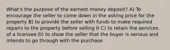 What's the purpose of the earnest money deposit? A) To encourage the seller to come down in the asking price for the property B) to provide the seller with funds to make required repairs to the property before selling it C) to retain the services of a licensee D) to show the seller that the buyer is serious and intends to go through with the purchase