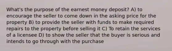 What's the purpose of the earnest money deposit? A) to encourage the seller to come down in the asking price for the property B) to provide the seller with funds to make required repairs to the property before selling it C) To retain the services of a licensee D) to show the seller that the buyer is serious and intends to go through with the purchase