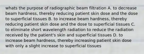 whats the purpose of radiographic beam filtration A. to decrease beam hardness, thereby reducing patient skin dose and the dose to superficial tissues B. to increase beam hardness, thereby reducing patient skin dose and the dose to superficial tissues C. to eliminate short wavelength radiation to reduce the radiation received by the patient's skin and superficial tissues D. to increase beam hardness, thereby increasing patient skin dose with only a slight increase to superficial tissues