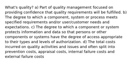 What's quality? a) Part of quality management focused on providing confidence that quality requirements will be fulfilled. b) The degree to which a component, system or process meets specified requirements and/or user/customer needs and expectations. c) The degree to which a component or system protects information and data so that persons or other components or systems have the degree of access appropriate to their types and levels of authorization. d) The total costs incurred on quality activities and issues and often split into prevention costs, appraisal costs, internal failure costs and external failure costs