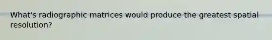 What's radiographic matrices would produce the greatest spatial resolution?