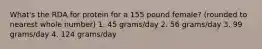 What's the RDA for protein for a 155 pound female? (rounded to nearest whole number) 1. 45 grams/day 2. 56 grams/day 3. 99 grams/day 4. 124 grams/day