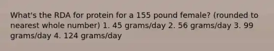 What's the RDA for protein for a 155 pound female? (rounded to nearest whole number) 1. 45 grams/day 2. 56 grams/day 3. 99 grams/day 4. 124 grams/day