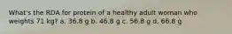 What's the RDA for protein of a healthy adult woman who weights 71 kg? a. 36.8 g b. 46.8 g c. 56.8 g d. 66.8 g