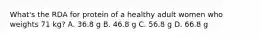 What's the RDA for protein of a healthy adult women who weights 71 kg? A. 36.8 g B. 46.8 g C. 56.8 g D. 66.8 g