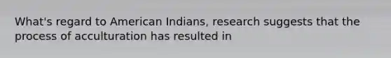 What's regard to American Indians, research suggests that the process of acculturation has resulted in