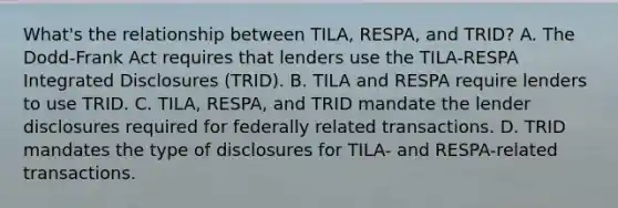 What's the relationship between TILA, RESPA, and TRID? A. The Dodd-Frank Act requires that lenders use the TILA-RESPA Integrated Disclosures (TRID). B. TILA and RESPA require lenders to use TRID. C. TILA, RESPA, and TRID mandate the lender disclosures required for federally related transactions. D. TRID mandates the type of disclosures for TILA- and RESPA-related transactions.