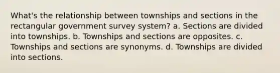 What's the relationship between townships and sections in the rectangular government survey system? a. Sections are divided into townships. b. Townships and sections are opposites. c. Townships and sections are synonyms. d. Townships are divided into sections.