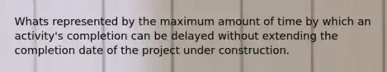 Whats represented by the maximum amount of time by which an activity's completion can be delayed without extending the completion date of the project under construction.