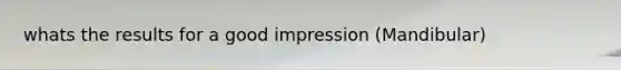 whats the results for a good impression (Mandibular)