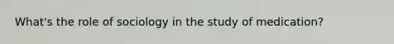 What's the role of sociology in the study of medication?