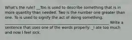 What's the rule? __Too is used to describe something that is in more quantity than needed. Two is the number one greater than one. To is used to signify the act of doing something. ________________________________________________________ Write a sentence that uses one of the words properly: _I ate too much and now I feel sick.