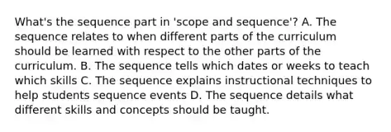 What's the sequence part in 'scope and sequence'? A. The sequence relates to when different parts of the curriculum should be learned with respect to the other parts of the curriculum. B. The sequence tells which dates or weeks to teach which skills C. The sequence explains instructional techniques to help students sequence events D. The sequence details what different skills and concepts should be taught.