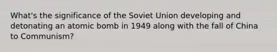 What's the significance of the Soviet Union developing and detonating an atomic bomb in 1949 along with the fall of China to Communism?