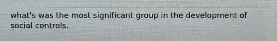 what's was the most significant group in the development of social controls.