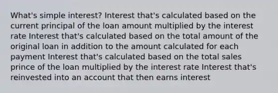 What's simple interest? Interest that's calculated based on the current principal of the loan amount multiplied by the interest rate Interest that's calculated based on the total amount of the original loan in addition to the amount calculated for each payment Interest that's calculated based on the total sales prince of the loan multiplied by the interest rate Interest that's reinvested into an account that then earns interest