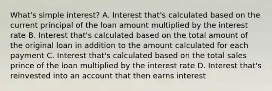 What's simple interest? A. Interest that's calculated based on the current principal of the loan amount multiplied by the interest rate B. Interest that's calculated based on the total amount of the original loan in addition to the amount calculated for each payment C. Interest that's calculated based on the total sales prince of the loan multiplied by the interest rate D. Interest that's reinvested into an account that then earns interest