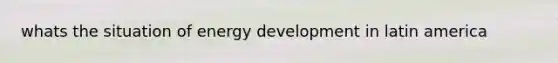 whats the situation of energy development in latin america