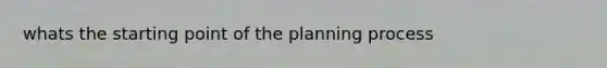 whats the starting point of the planning process