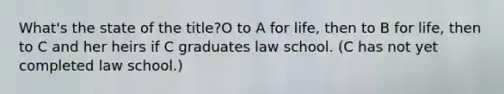 What's the state of the title?O to A for life, then to B for life, then to C and her heirs if C graduates law school. (C has not yet completed law school.)