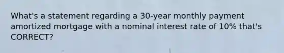 What's a statement regarding a 30-year monthly payment amortized mortgage with a nominal interest rate of 10% that's CORRECT?