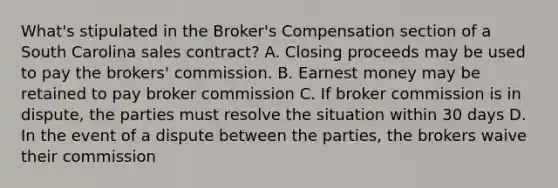 What's stipulated in the Broker's Compensation section of a South Carolina sales contract? A. Closing proceeds may be used to pay the brokers' commission. B. Earnest money may be retained to pay broker commission C. If broker commission is in dispute, the parties must resolve the situation within 30 days D. In the event of a dispute between the parties, the brokers waive their commission