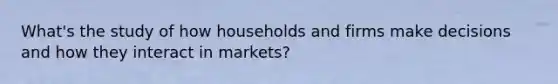 What's the study of how households and firms make decisions and how they interact in markets?