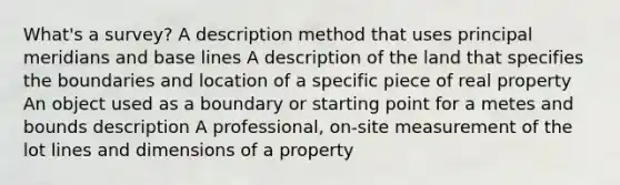 What's a survey? A description method that uses principal meridians and base lines A description of the land that specifies the boundaries and location of a specific piece of real property An object used as a boundary or starting point for a metes and bounds description A professional, on-site measurement of the lot lines and dimensions of a property