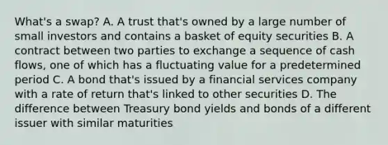 What's a swap? A. A trust that's owned by a large number of small investors and contains a basket of equity securities B. A contract between two parties to exchange a sequence of cash flows, one of which has a fluctuating value for a predetermined period C. A bond that's issued by a financial services company with a rate of return that's linked to other securities D. The difference between Treasury bond yields and bonds of a different issuer with similar maturities