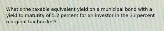 What's the taxable equivalent yield on a municipal bond with a yield to maturity of 5.2 percent for an investor in the 33 percent marginal tax bracket?