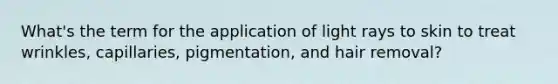 What's the term for the application of light rays to skin to treat wrinkles, capillaries, pigmentation, and hair removal?