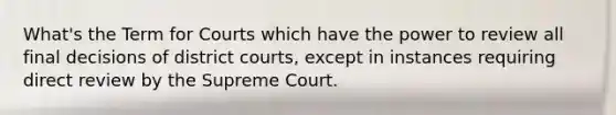 What's the Term for Courts which have the power to review all final decisions of district courts, except in instances requiring direct review by the Supreme Court.