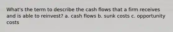 What's the term to describe the cash flows that a firm receives and is able to reinvest? a. cash flows b. sunk costs c. opportunity costs