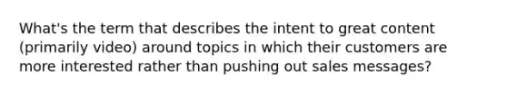 What's the term that describes the intent to great content (primarily video) around topics in which their customers are more interested rather than pushing out sales messages?